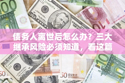 武汉债务人离世后怎么办？三大继承风险必须知道，看这篇就够了