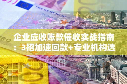 武汉企业应收账款催收实战指南：3招加速回款+专业机构选择避坑