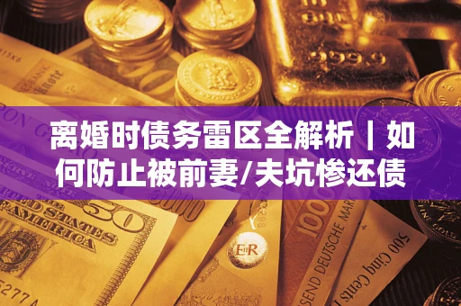 武汉离婚时债务雷区全解析｜如何防止被前妻/夫坑惨还债？